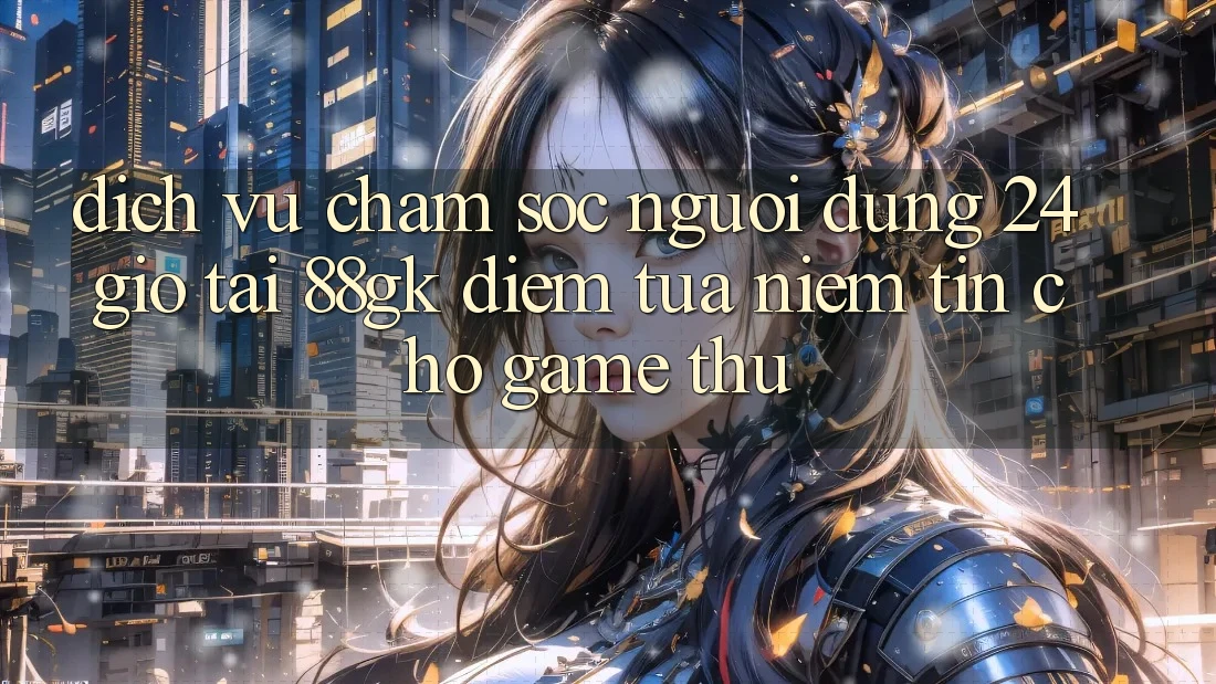 Dịch Vụ Chăm sóc người dùng 24 Giờ Tại 88gk – Điểm Tựa Niềm Tin Cho Game Thủ