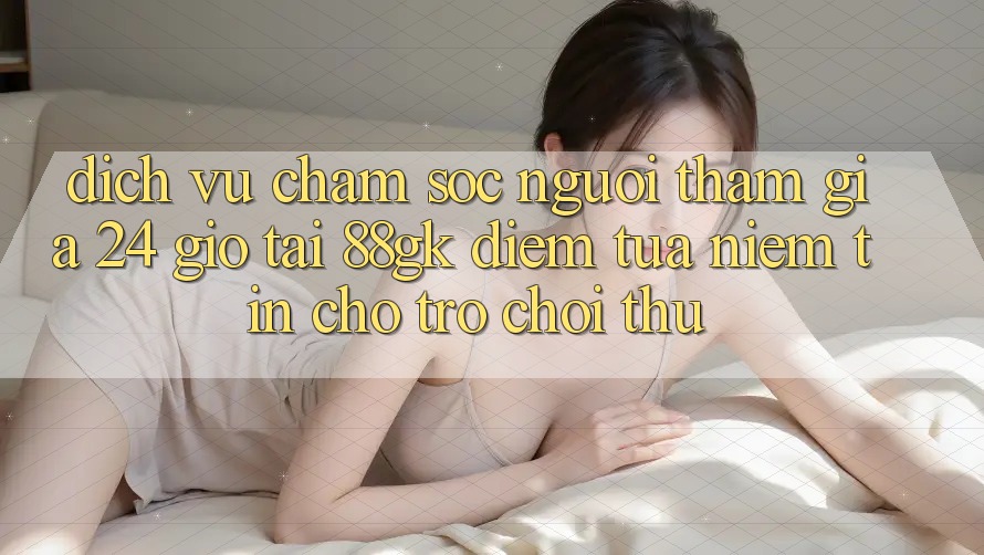 Dịch Vụ Chăm sóc người tham gia 24 Giờ Tại 88gk – Điểm Tựa Niềm Tin Cho Trò chơi Thủ Dịch Vụ Chăm sóc người tham gia 24 Giờ Tại 88gk – Điểm Tựa Niềm Tin Cho Trò chơi Thủ