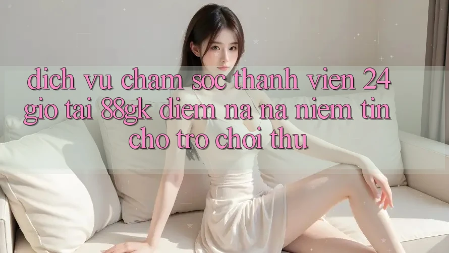 Dịch Vụ Chăm sóc thành viên 24 Giờ Tại 88gk – Điểm Na ná Niềm Tin Cho Trò chơi Thủ Dịch Vụ Chăm sóc thành viên 24 Giờ Tại 88gk – Điểm Na ná Niềm Tin Cho Trò chơi Thủ