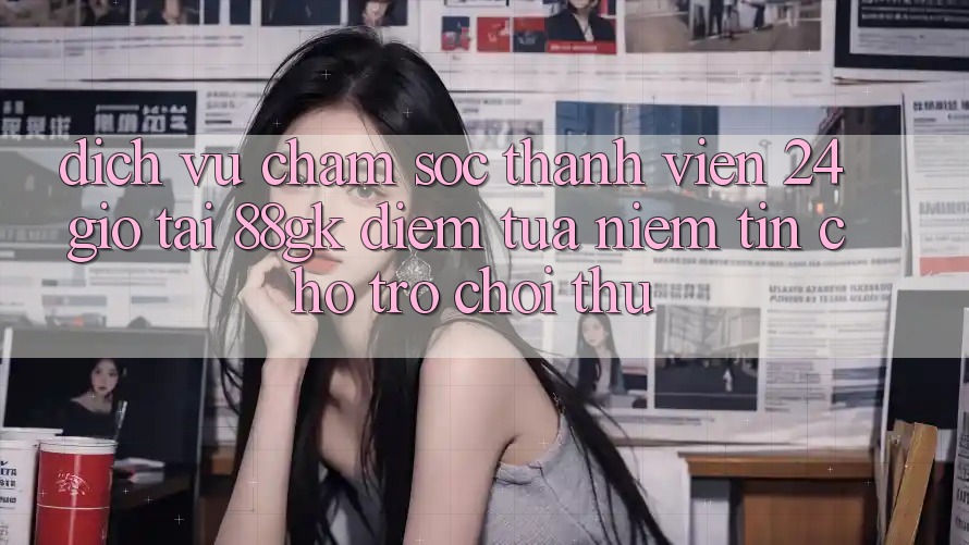 Dịch Vụ Chăm sóc thành viên 24 Giờ Tại 88gk – Điểm Tựa Niềm Tin Cho Trò chơi Thủ Dịch Vụ Chăm sóc thành viên 24 Giờ Tại 88gk – Điểm Tựa Niềm Tin Cho Trò chơi Thủ