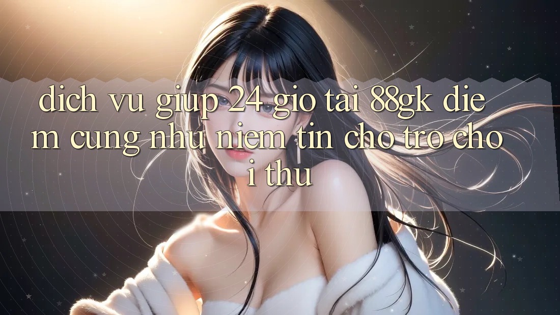 Dịch Vụ Giúp 24 Giờ Tại 88gk – Điểm Cũng như Niềm Tin Cho Trò chơi Thủ Dịch Vụ Giúp 24 Giờ Tại 88gk – Điểm Cũng như Niềm Tin Cho Trò chơi Thủ