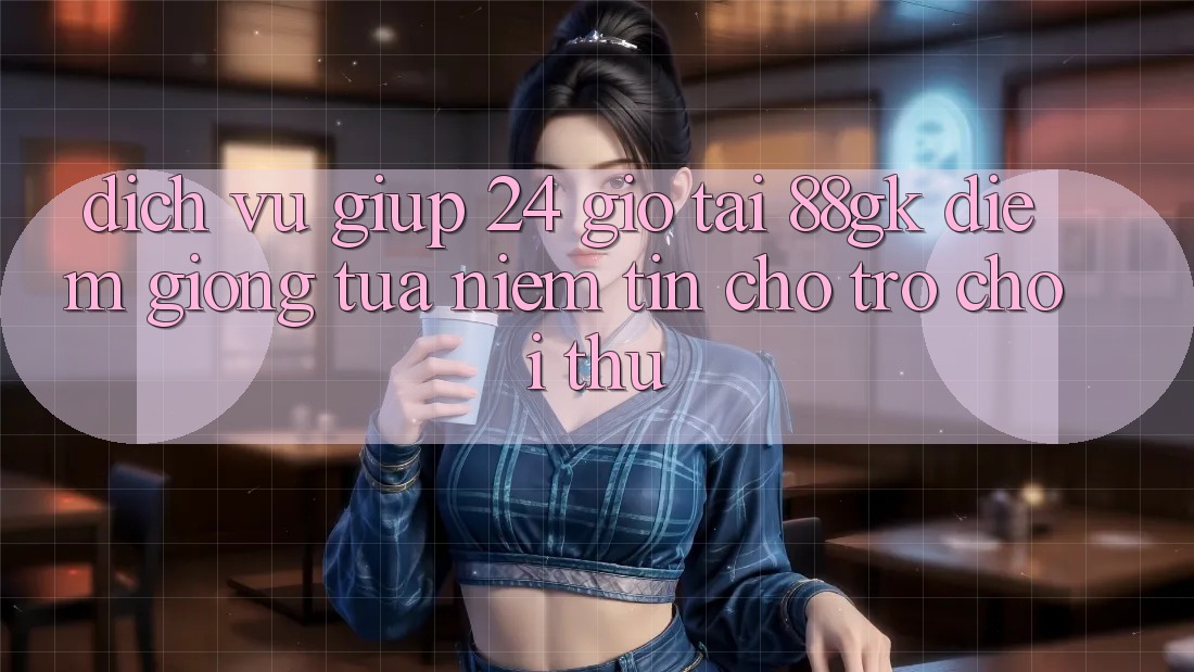 Dịch Vụ Giúp 24 Giờ Tại 88gk – Điểm Giống tựa Niềm Tin Cho Trò chơi Thủ