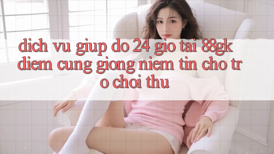 Dịch Vụ Giúp đỡ 24 Giờ Tại 88gk – Điểm Cũng giống Niềm Tin Cho Trò chơi Thủ