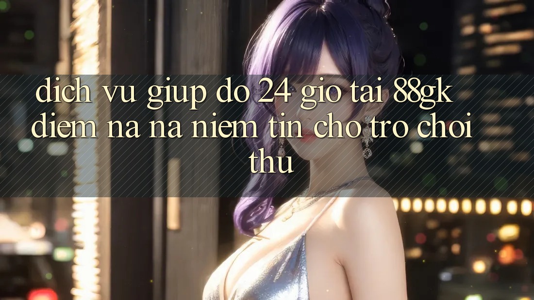Dịch Vụ Giúp đỡ 24 Giờ Tại 88gk – Điểm Na ná Niềm Tin Cho Trò chơi Thủ Dịch Vụ Giúp đỡ 24 Giờ Tại 88gk – Điểm Na ná Niềm Tin Cho Trò chơi Thủ