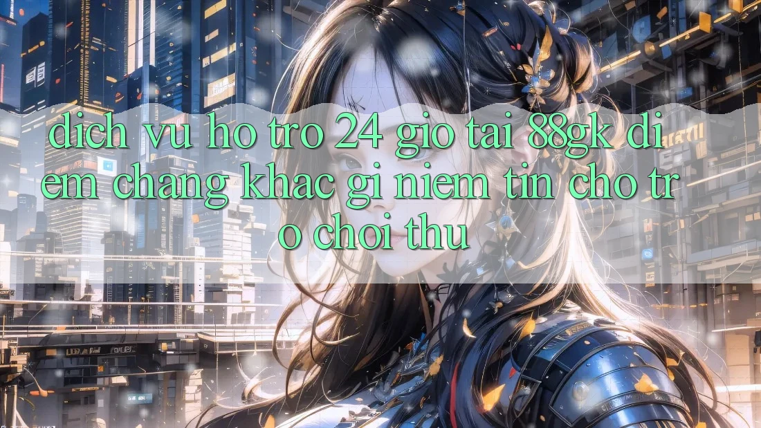 Dịch Vụ Hỗ Trợ 24 Giờ Tại 88gk – Điểm Chẳng khác gì Niềm Tin Cho Trò chơi Thủ