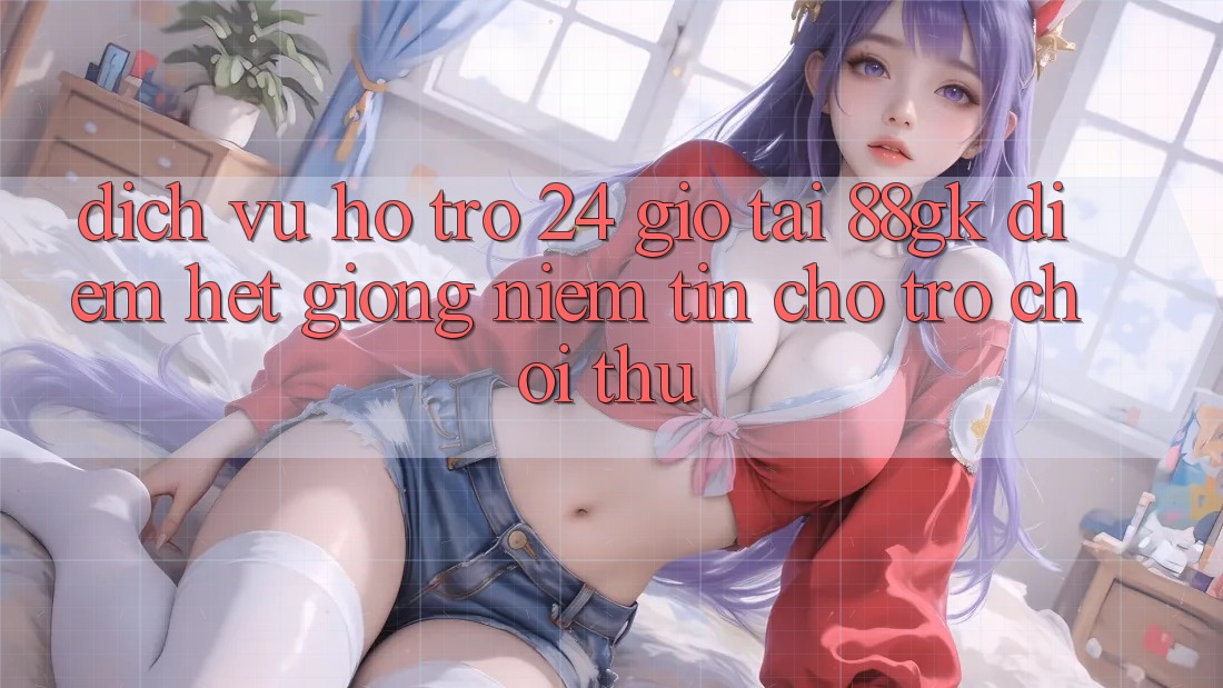 Dịch Vụ Hỗ Trợ 24 Giờ Tại 88gk – Điểm Hệt giống Niềm Tin Cho Trò chơi Thủ Dịch Vụ Hỗ Trợ 24 Giờ Tại 88gk – Điểm Hệt giống Niềm Tin Cho Trò chơi Thủ