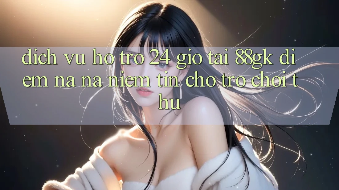 Dịch Vụ Hỗ Trợ 24 Giờ Tại 88gk – Điểm Na ná Niềm Tin Cho Trò chơi Thủ Dịch Vụ Hỗ Trợ 24 Giờ Tại 88gk – Điểm Na ná Niềm Tin Cho Trò chơi Thủ