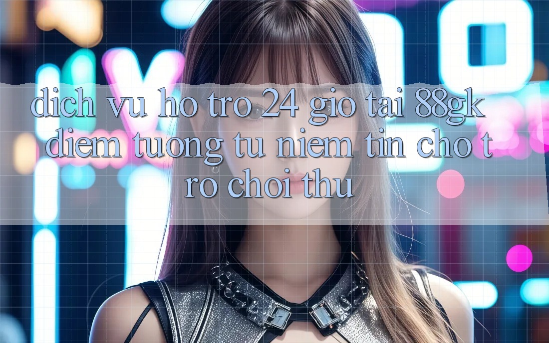 Dịch Vụ Hỗ trợ 24 Giờ Tại 88gk – Điểm Tương tự Niềm Tin Cho Trò chơi Thủ Dịch Vụ Hỗ trợ 24 Giờ Tại 88gk – Điểm Tương tự Niềm Tin Cho Trò chơi Thủ