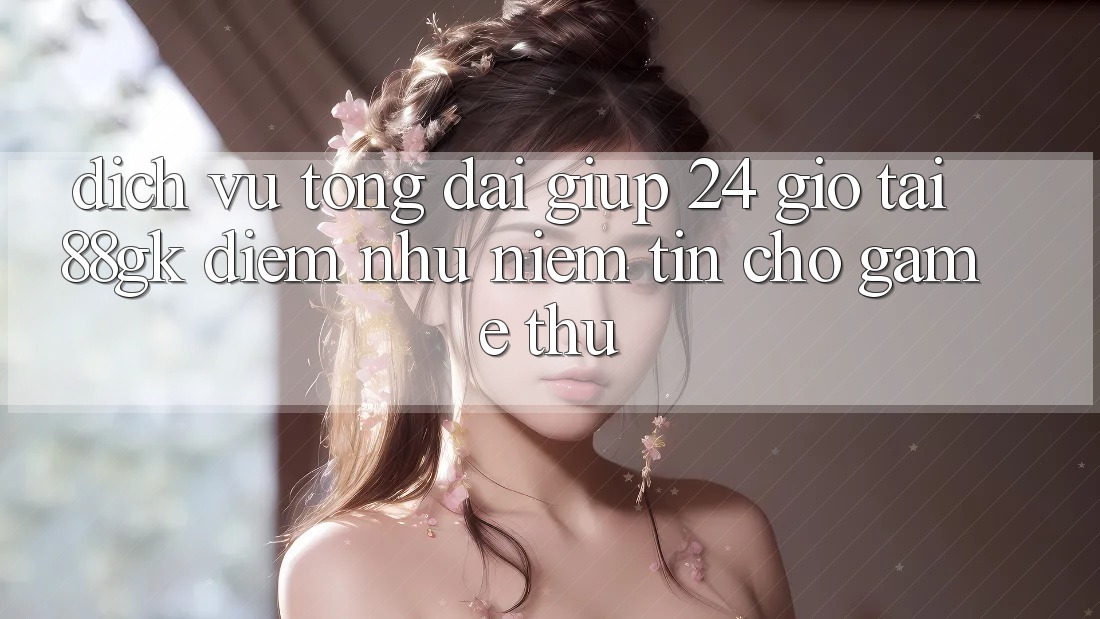 Dịch Vụ Tổng đài giúp 24 Giờ Tại 88gk – Điểm Như Niềm Tin Cho Game Thủ