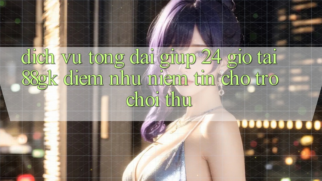Dịch Vụ Tổng đài giúp 24 Giờ Tại 88gk – Điểm Như Niềm Tin Cho Trò chơi Thủ Dịch Vụ Tổng đài giúp 24 Giờ Tại 88gk – Điểm Như Niềm Tin Cho Trò chơi Thủ