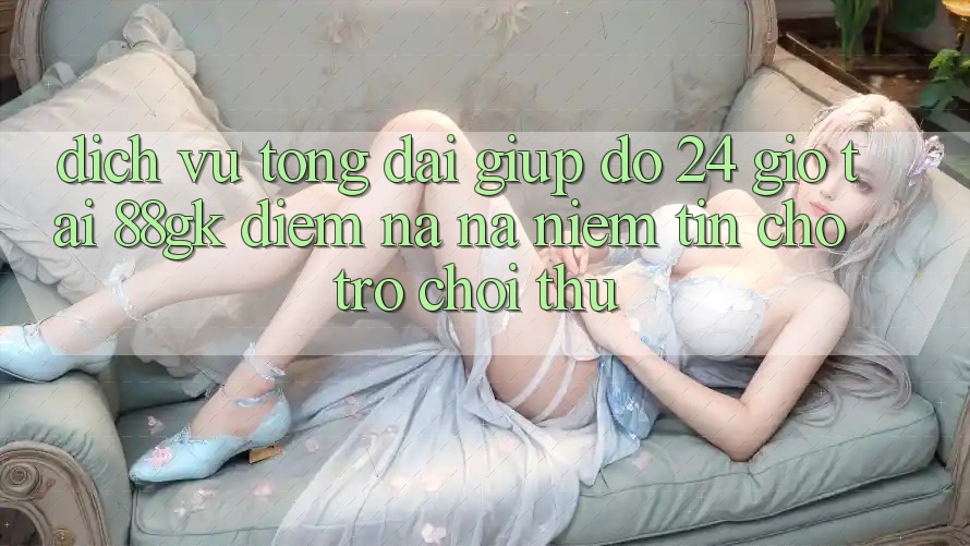 Dịch Vụ Tổng đài giúp đỡ 24 Giờ Tại 88gk – Điểm Na ná Niềm Tin Cho Trò chơi Thủ Dịch Vụ Tổng đài giúp đỡ 24 Giờ Tại 88gk – Điểm Na ná Niềm Tin Cho Trò chơi Thủ