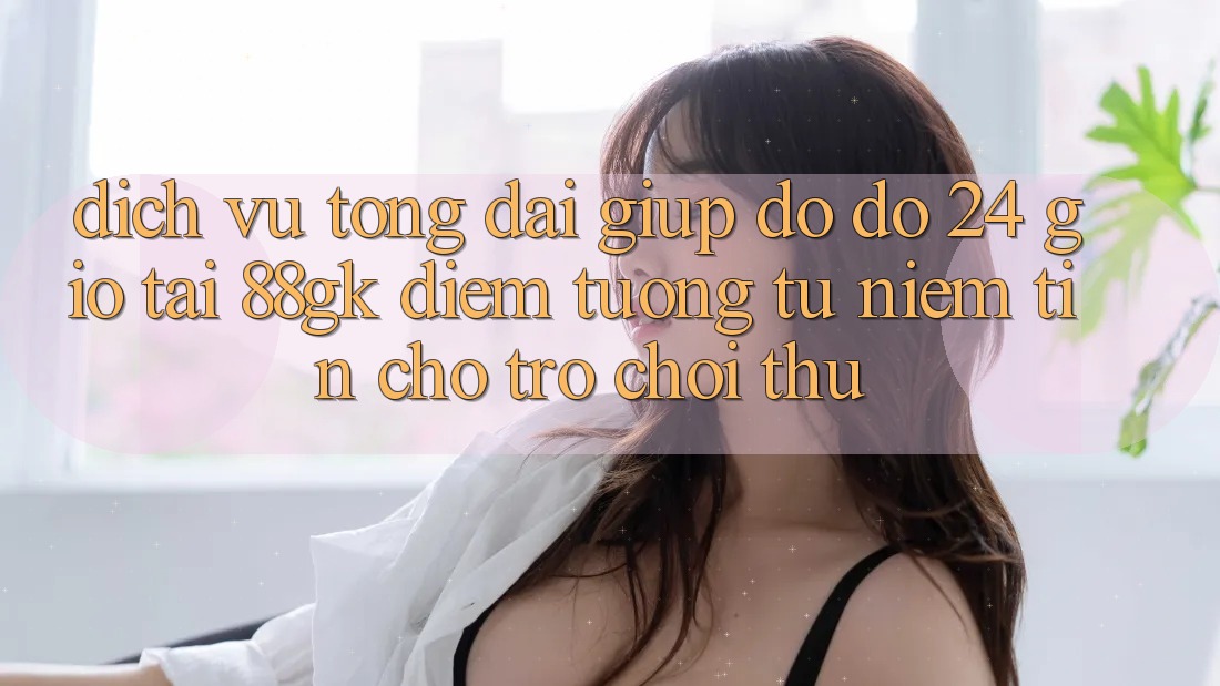 Dịch Vụ Tổng đài giúp đỡ đỡ 24 Giờ Tại 88gk – Điểm Tương tự Niềm Tin Cho Trò chơi Thủ Dịch Vụ Tổng đài giúp đỡ đỡ 24 Giờ Tại 88gk – Điểm Tương tự Niềm Tin Cho Trò chơi Thủ