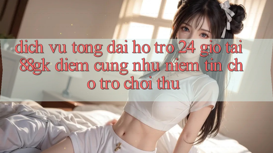 Dịch Vụ Tổng đài hỗ trợ 24 Giờ Tại 88gk – Điểm Cũng như Niềm Tin Cho Trò chơi Thủ Dịch Vụ Tổng đài hỗ trợ 24 Giờ Tại 88gk – Điểm Cũng như Niềm Tin Cho Trò chơi Thủ