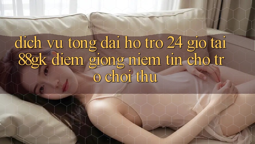 Dịch Vụ Tổng đài hỗ trợ 24 Giờ Tại 88gk – Điểm Giống Niềm Tin Cho Trò chơi Thủ Dịch Vụ Tổng đài hỗ trợ 24 Giờ Tại 88gk – Điểm Giống Niềm Tin Cho Trò chơi Thủ