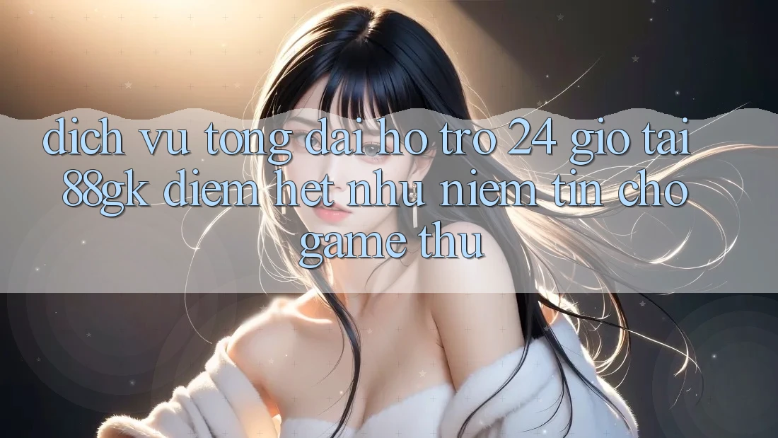 Dịch Vụ Tổng đài hỗ trợ 24 Giờ Tại 88gk – Điểm Hệt như Niềm Tin Cho Game Thủ