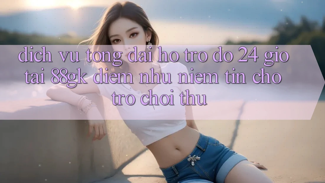 Dịch Vụ Tổng đài hỗ trợ đỡ 24 Giờ Tại 88gk – Điểm Như Niềm Tin Cho Trò chơi Thủ