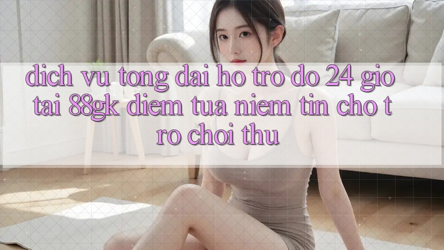 Dịch Vụ Tổng đài hỗ trợ đỡ 24 Giờ Tại 88gk – Điểm Tựa Niềm Tin Cho Trò chơi Thủ
