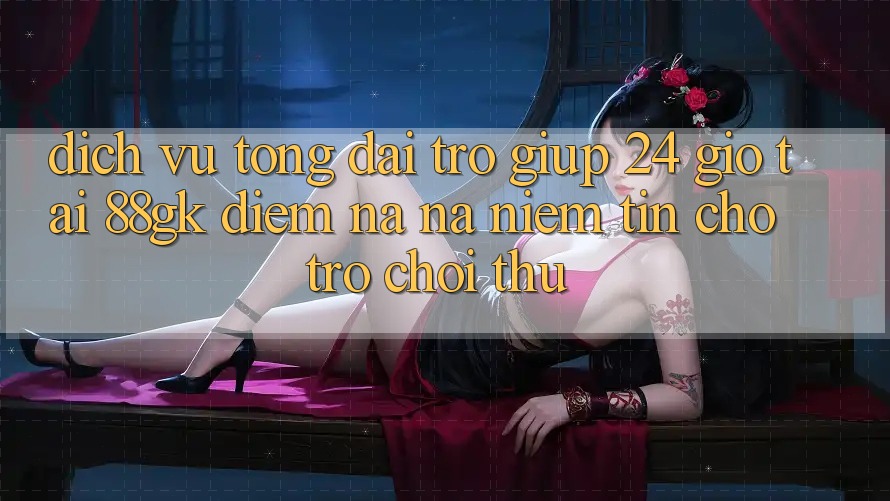 Dịch Vụ Tổng đài trợ giúp 24 Giờ Tại 88gk – Điểm Na ná Niềm Tin Cho Trò chơi Thủ Dịch Vụ Tổng đài trợ giúp 24 Giờ Tại 88gk – Điểm Na ná Niềm Tin Cho Trò chơi Thủ