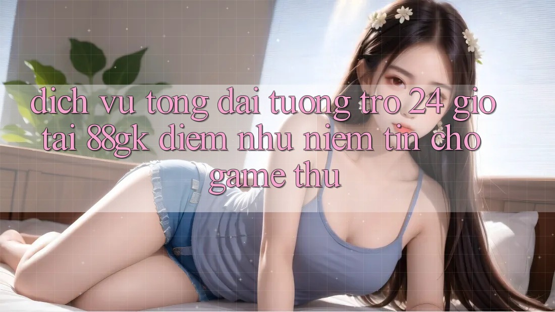 Dịch Vụ Tổng đài tương trợ 24 Giờ Tại 88gk – Điểm Như Niềm Tin Cho Game Thủ