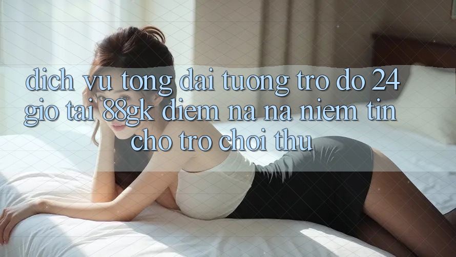 Dịch Vụ Tổng đài tương trợ đỡ 24 Giờ Tại 88gk – Điểm Na ná Niềm Tin Cho Trò chơi Thủ Dịch Vụ Tổng đài tương trợ đỡ 24 Giờ Tại 88gk – Điểm Na ná Niềm Tin Cho Trò chơi Thủ