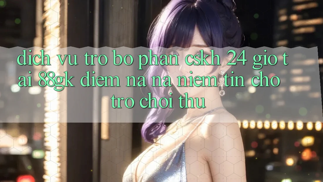 Dịch Vụ Trợ bộ phận CSKH 24 Giờ Tại 88gk – Điểm Na ná Niềm Tin Cho Trò chơi Thủ Dịch Vụ Trợ bộ phận CSKH 24 Giờ Tại 88gk – Điểm Na ná Niềm Tin Cho Trò chơi Thủ