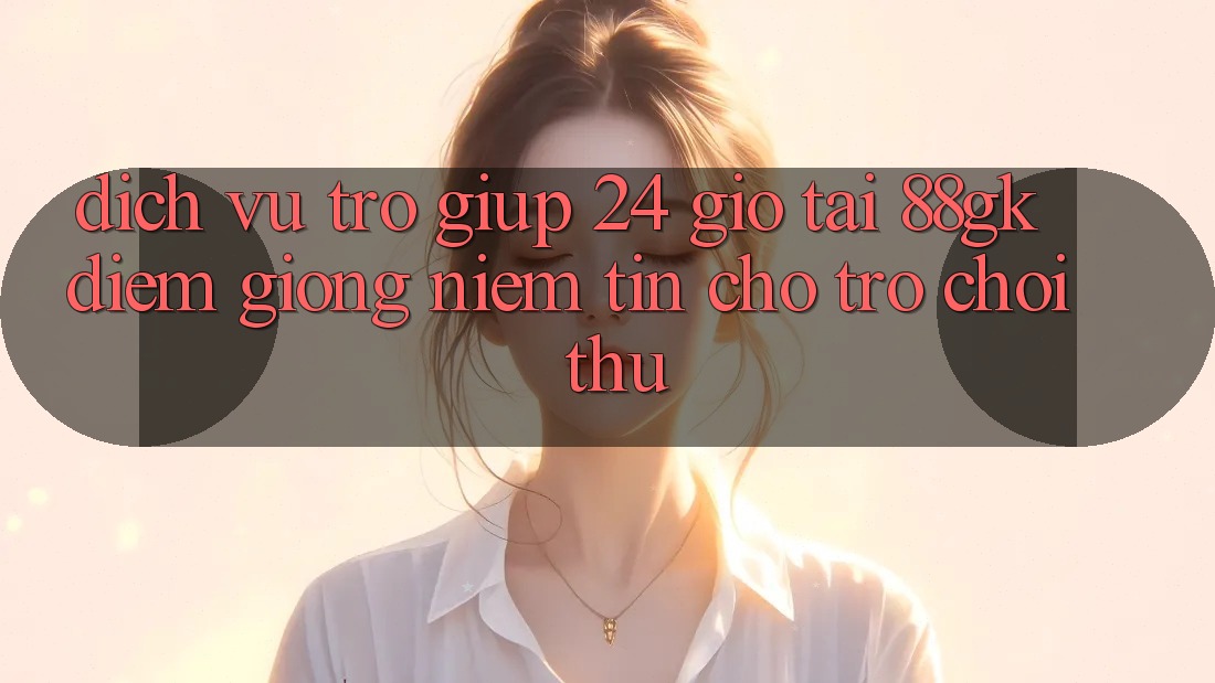 Dịch Vụ Trợ giúp 24 Giờ Tại 88gk – Điểm Giống Niềm Tin Cho Trò chơi Thủ