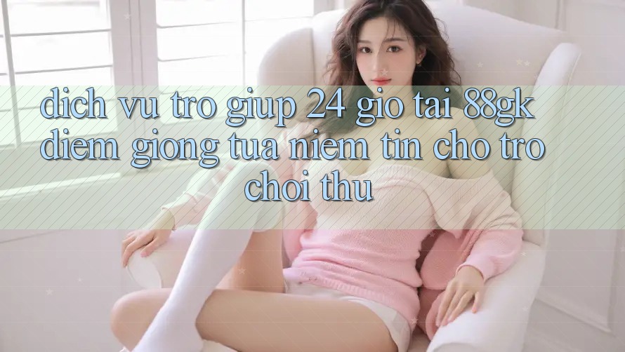 Dịch Vụ Trợ giúp 24 Giờ Tại 88gk – Điểm Giống tựa Niềm Tin Cho Trò chơi Thủ Dịch Vụ Trợ giúp 24 Giờ Tại 88gk – Điểm Giống tựa Niềm Tin Cho Trò chơi Thủ
