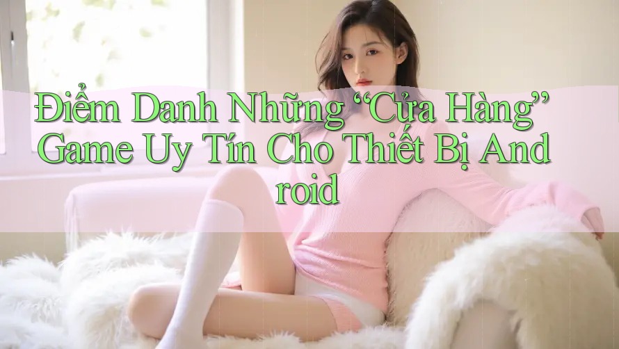 Điểm Danh Những “Cửa Hàng” Game Uy Tín Cho Thiết Bị Android Điểm Danh Những “Cửa Hàng” Game Uy Tín Cho Thiết Bị Android