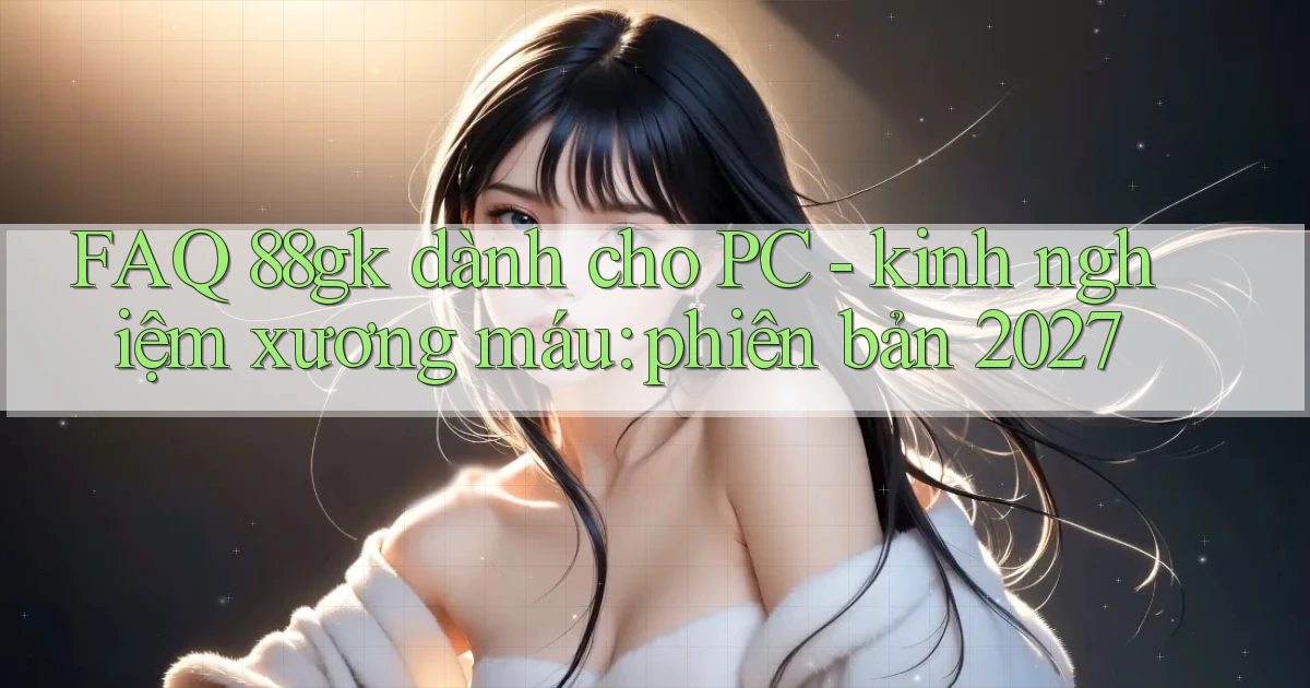 FAQ 88gk dành cho PC   kinh nghiệm xương máu phiên bản 2027