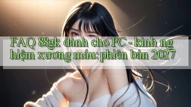 FAQ 88gk dành cho PC   kinh nghiệm xương máu phiên bản 2027