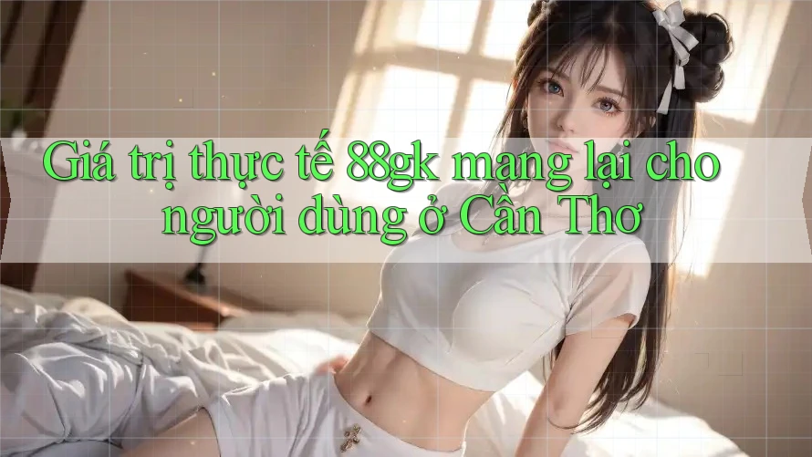 Giá trị thực tế 88gk mang lại cho người dùng ở Cần Thơ Giá trị thực tế 88gk mang lại cho người dùng ở Cần Thơ