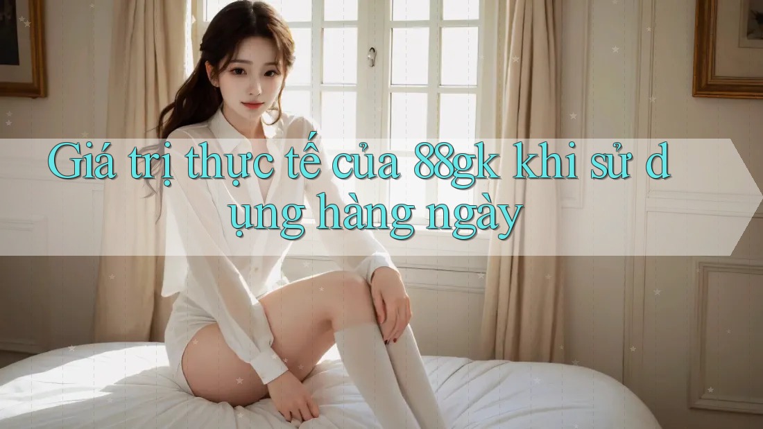 Giá trị thực tế của 88gk khi sử dụng hàng ngày Giá trị thực tế của 88gk khi sử dụng hàng ngày