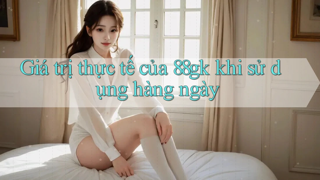 Giá trị thực tế của 88gk khi sử dụng hàng ngày Giá trị thực tế của 88gk khi sử dụng hàng ngày