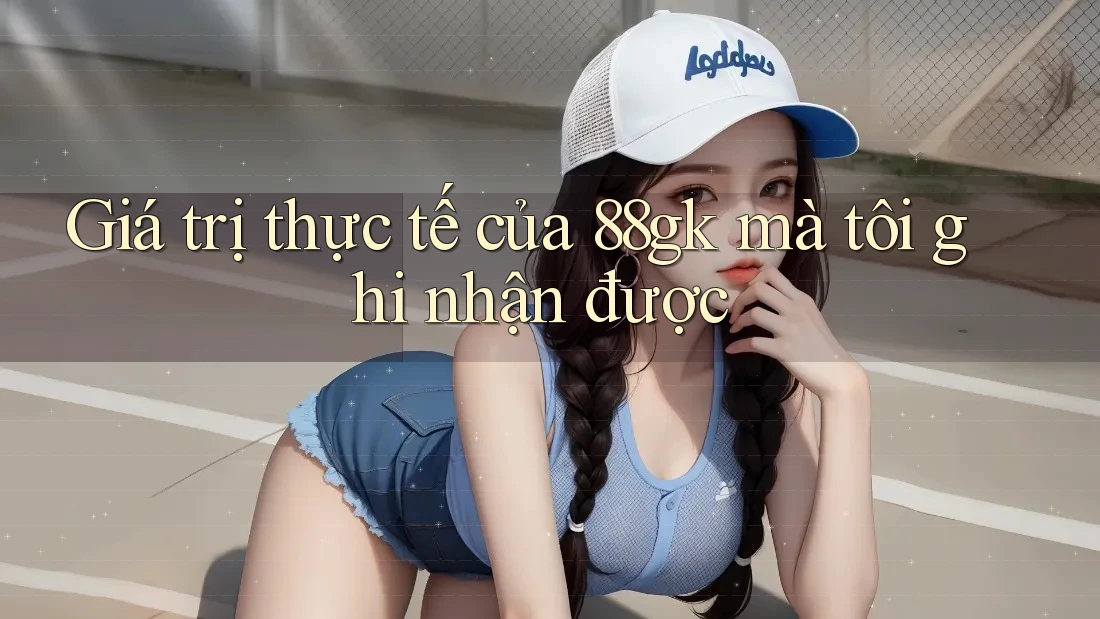 Giá trị thực tế của 88gk mà tôi ghi nhận được Giá trị thực tế của 88gk mà tôi ghi nhận được