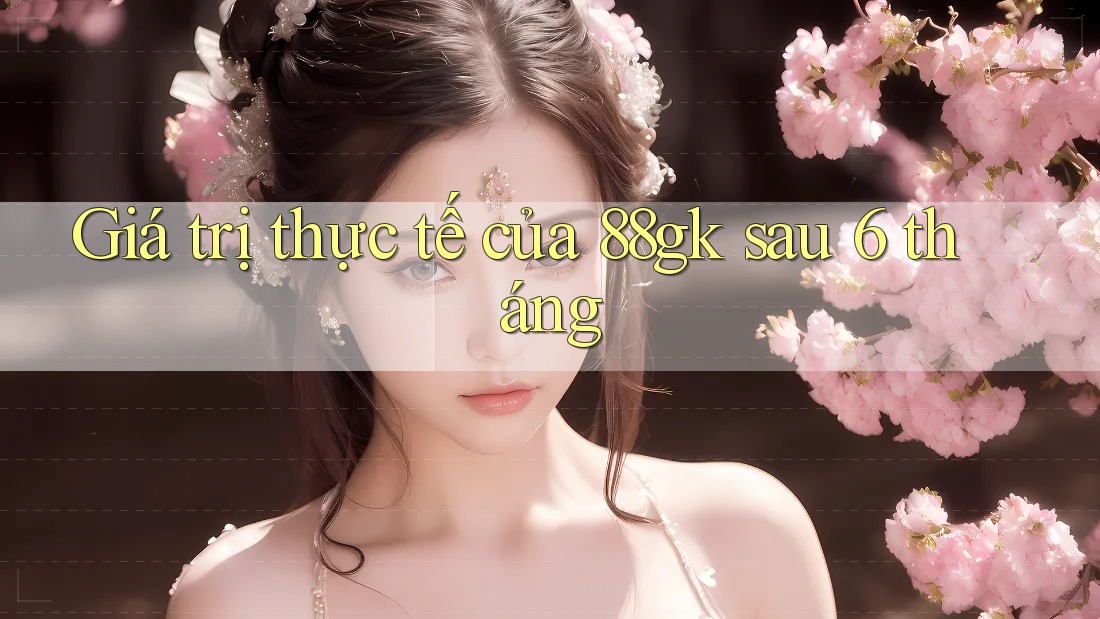Giá trị thực tế của 88gk sau 6 tháng Giá trị thực tế của 88gk sau 6 tháng