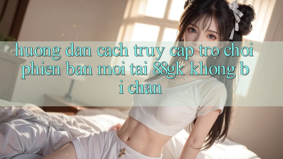 Hướng Dẫn Cách Truy Cập Trò chơi Phiên bản mới Tại 88gk Không Bị Chặn Hướng Dẫn Cách Truy Cập Trò chơi Phiên bản mới Tại 88gk Không Bị Chặn