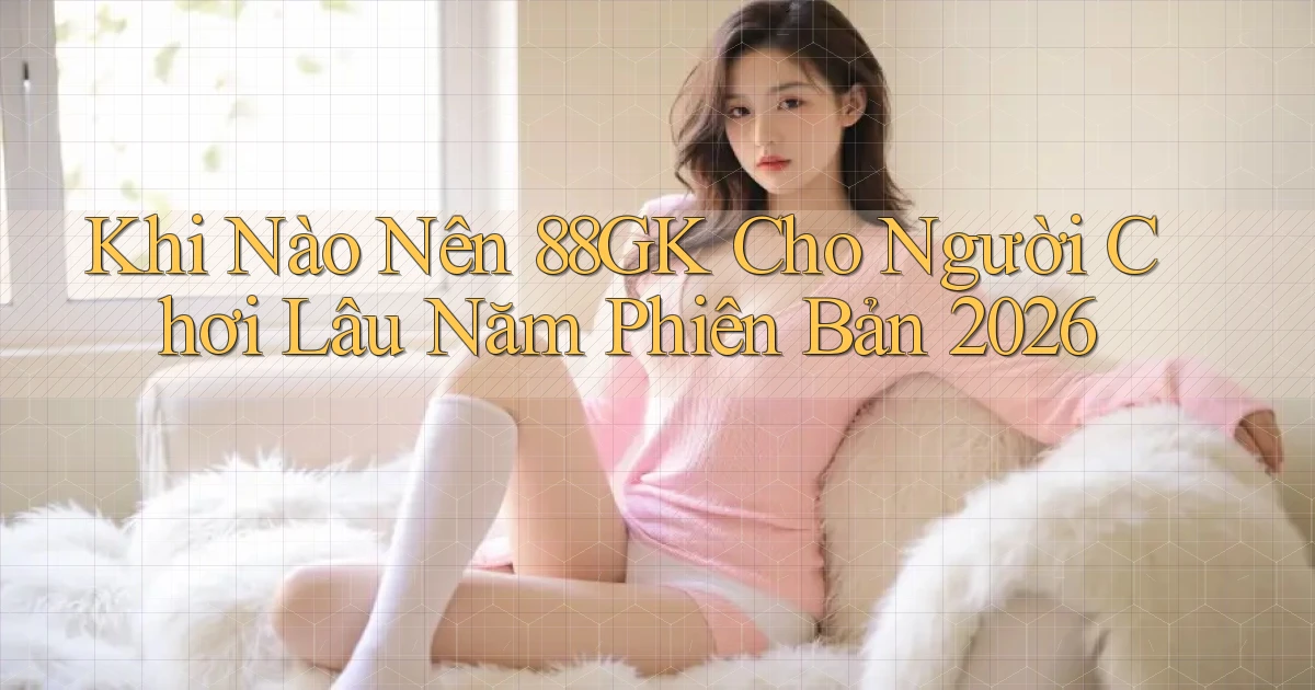 Khi nào nên 88gk cho người chơi lâu năm   phiên bản 2026