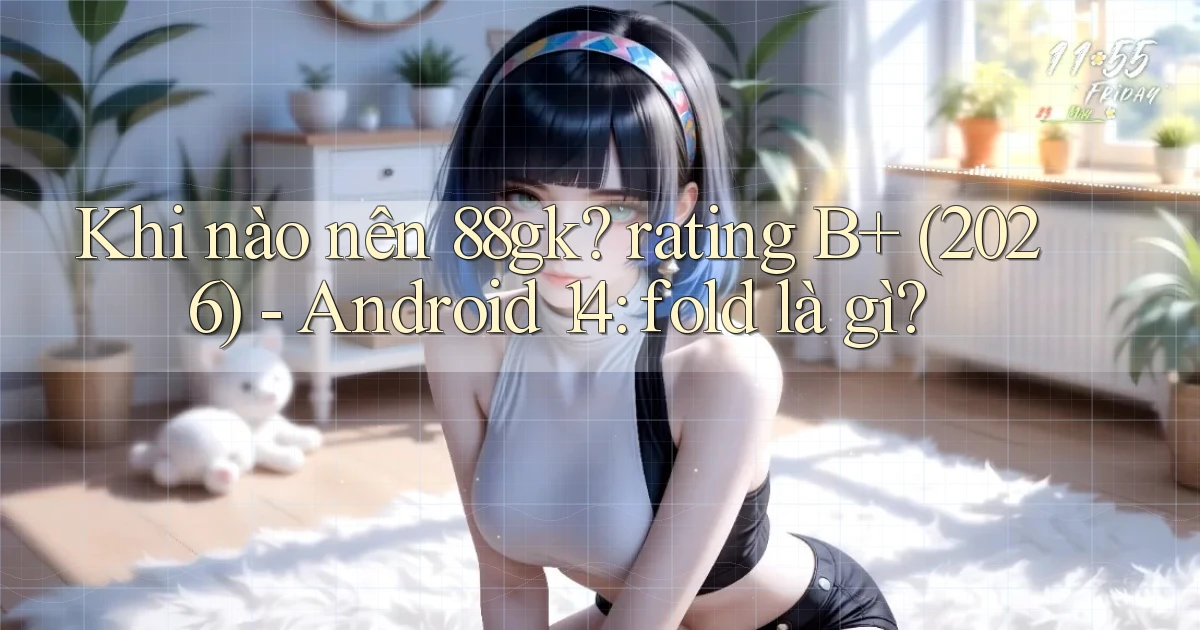 Khi nào nên 88gk rating B  (2026)   Android 14 fold là gì