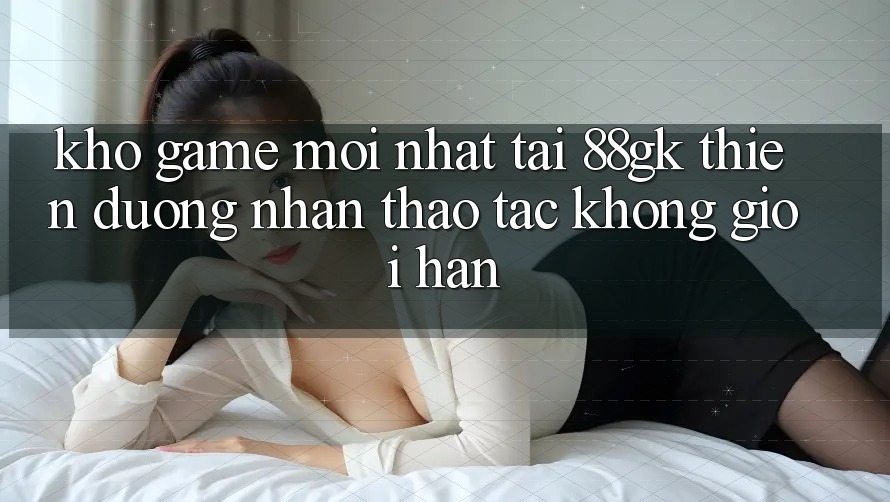 Kho Game Mới nhất Tại 88gk – Thiên Đường Nhận thao tác Không Giới Hạn Kho Game Mới nhất Tại 88gk – Thiên Đường Nhận thao tác Không Giới Hạn