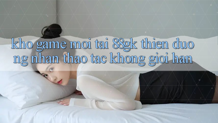 Kho Game Mới Tại 88gk – Thiên Đường Nhận thao tác Không Giới Hạn Kho Game Mới Tại 88gk – Thiên Đường Nhận thao tác Không Giới Hạn