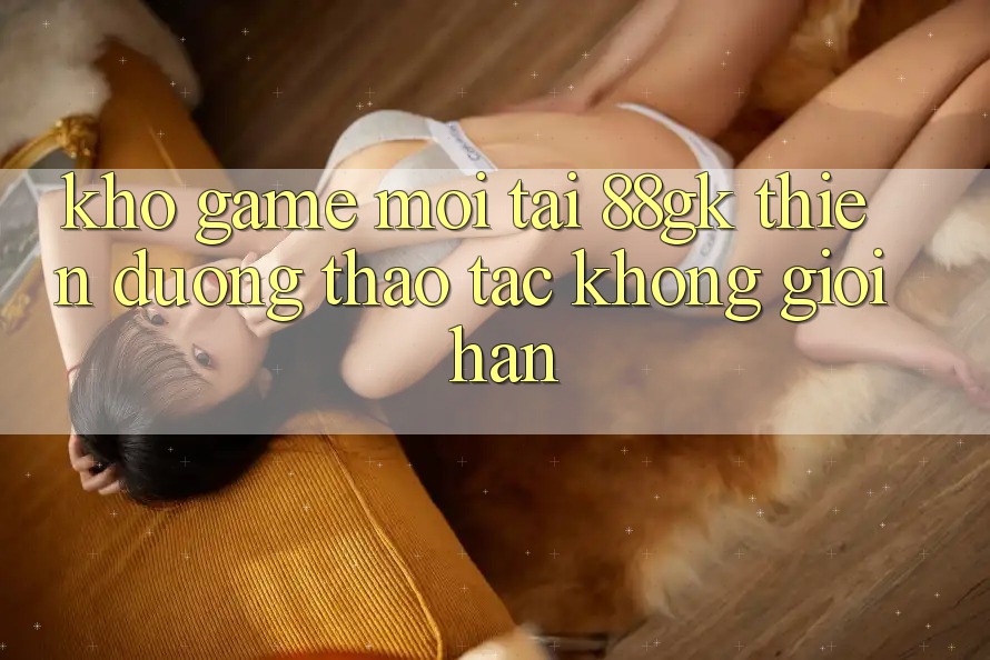Kho Game Mới Tại 88gk – Thiên Đường Thao tác Không Giới Hạn Kho Game Mới Tại 88gk – Thiên Đường Thao tác Không Giới Hạn