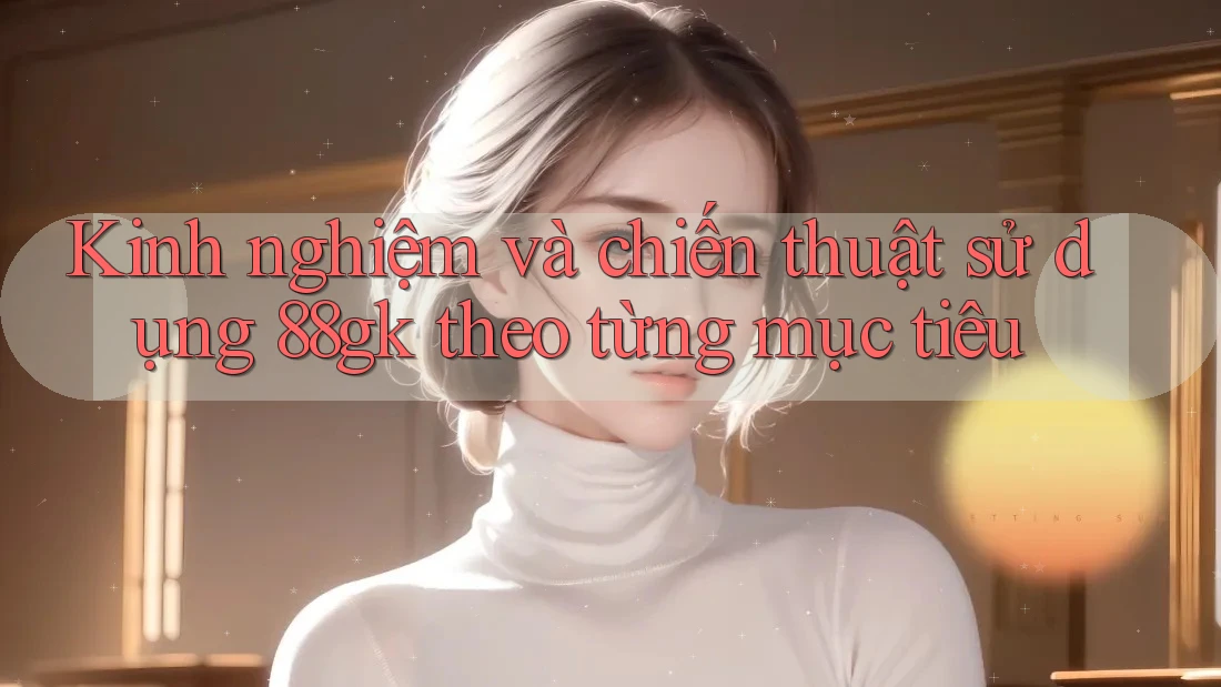 Kinh nghiệm và chiến thuật sử dụng 88gk theo từng mục tiêu Kinh nghiệm và chiến thuật sử dụng 88gk theo từng mục tiêu