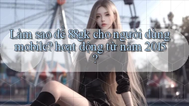 Làm sao để 88gk cho người dùng mobile hoạt động từ năm 2015