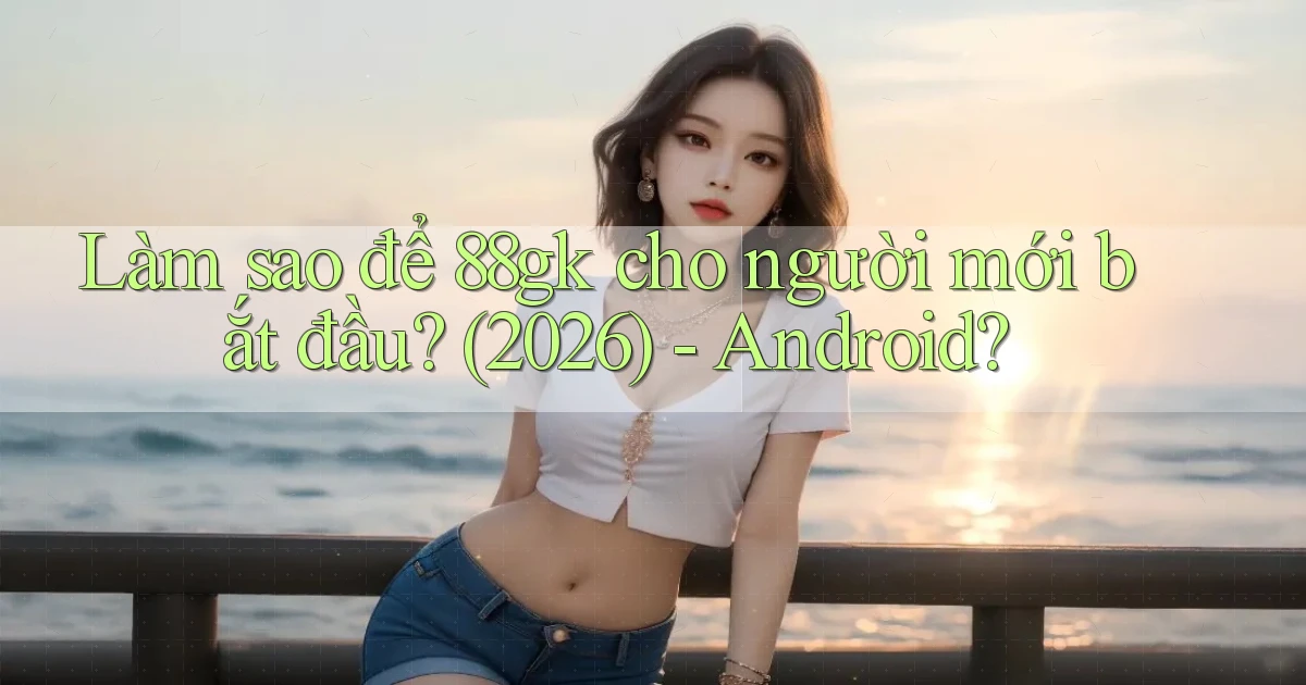 Làm sao để 88gk cho người mới bắt đầu (2026)   Android