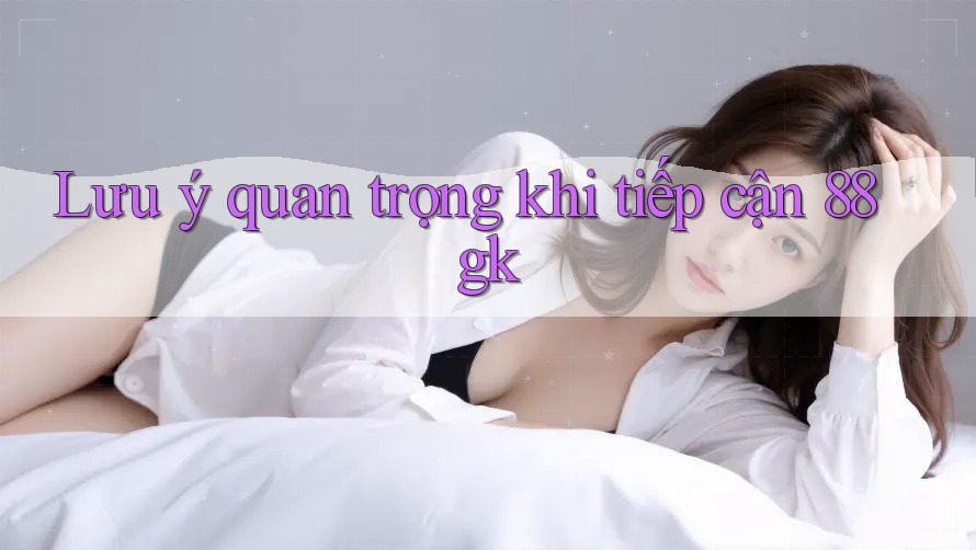 Lưu ý quan trọng khi tiếp cận 88gk Lưu ý quan trọng khi tiếp cận 88gk