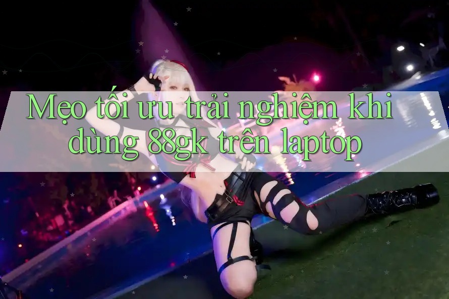 Mẹo tối ưu trải nghiệm khi dùng 88gk trên laptop Mẹo tối ưu trải nghiệm khi dùng 88gk trên laptop