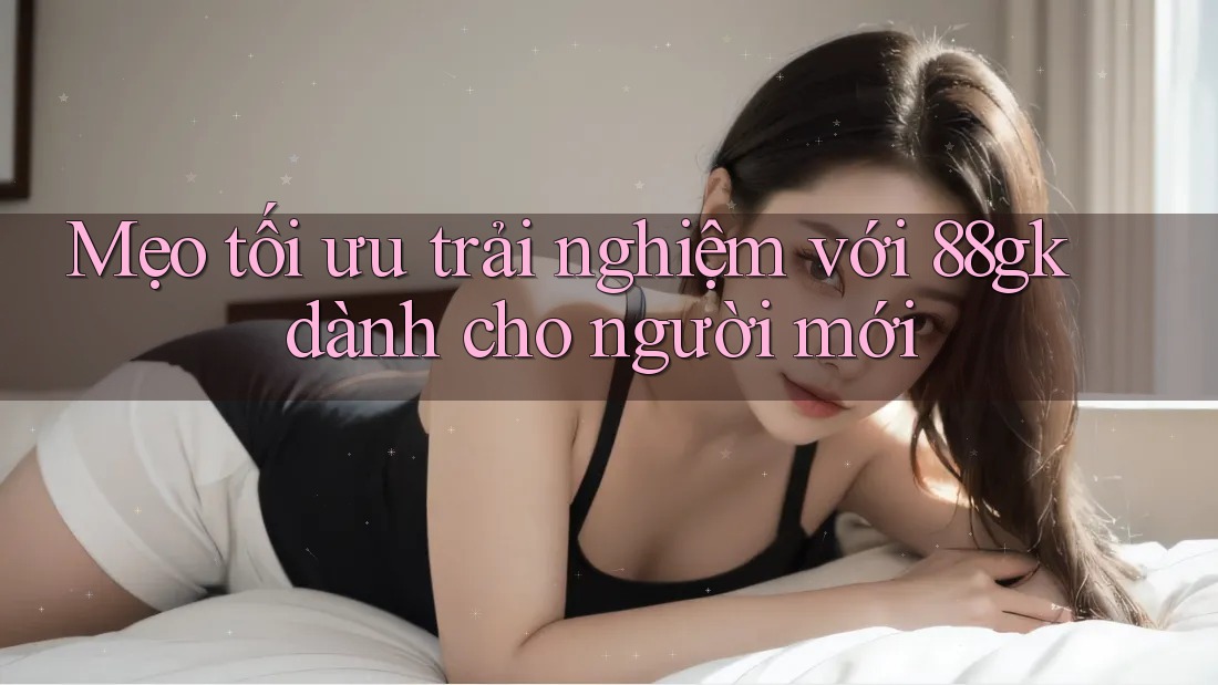 Mẹo tối ưu trải nghiệm với 88gk dành cho người mới