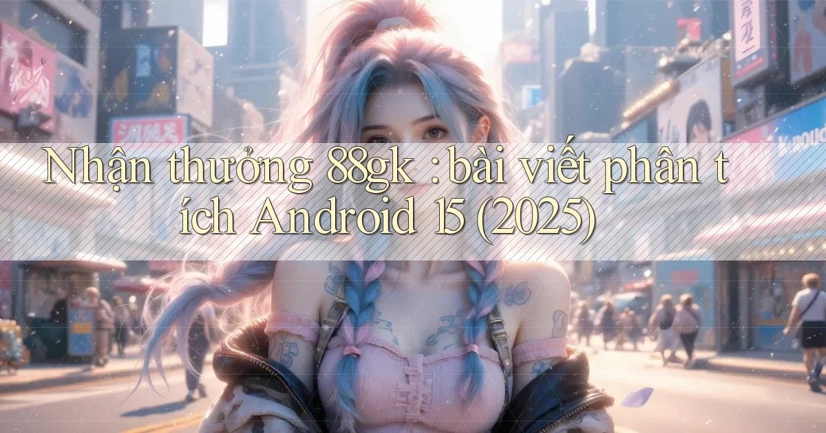 Nhận thưởng 88gk bài viết phân tích Android 15 (2025)