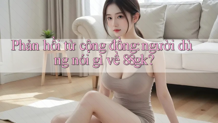 Phản hồi từ cộng đồng: người dùng nói gì về 88gk? Phản hồi từ cộng đồng: người dùng nói gì về 88gk?