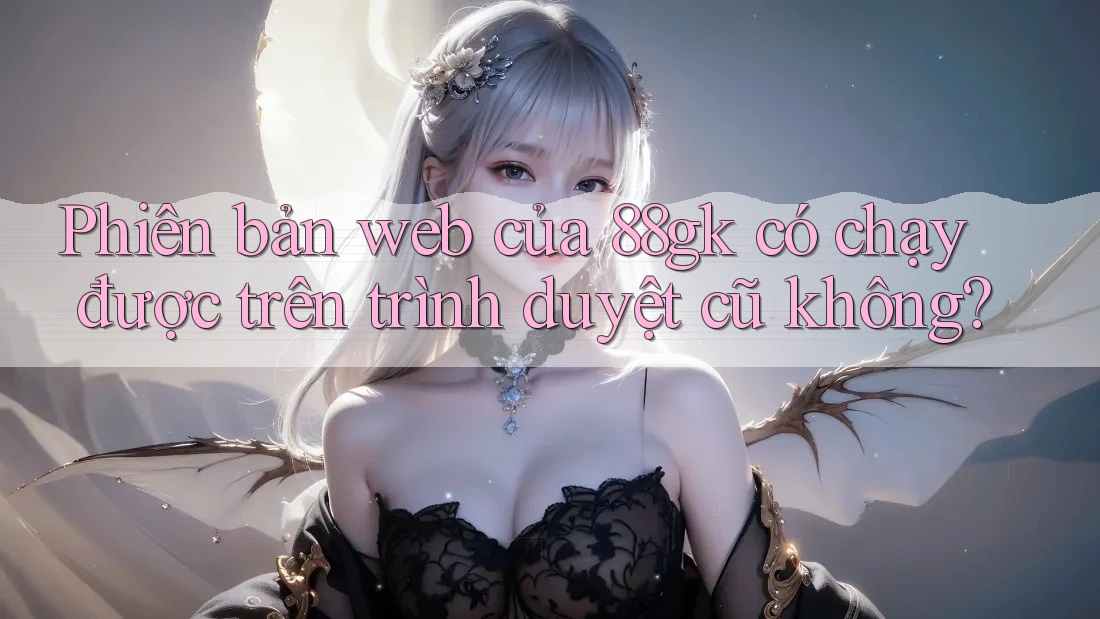 Phiên bản web của 88gk có chạy được trên trình duyệt cũ không? Phiên bản web của 88gk có chạy được trên trình duyệt cũ không?
